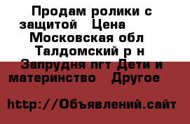 Продам ролики с защитой › Цена ­ 700 - Московская обл., Талдомский р-н, Запрудня пгт Дети и материнство » Другое   